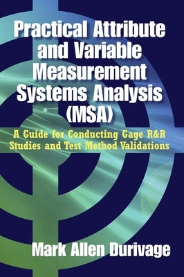 Practical Attribute and Variable Measurement Systems Analysis (MSA): A Guide for Conducting Gage R&R Studies and Test Method Validations by Durivage, Mark Allen