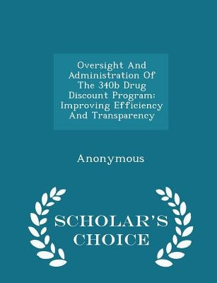 Oversight and Administration of the 340b Drug Discount Program: Improving Efficiency and Transparency - Scholar's Choice Edition by United States Congress House of Represen