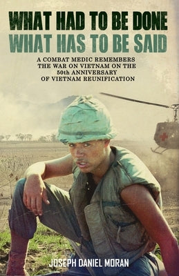 What Had to be Done/What Has to be Said: A Combat Medic Remembers the War on Vietnam on the 50th Anniversary of Vietnamese Reunification by Moran, Joseph Daniel
