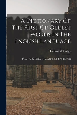 A Dictionary Of The First Or Oldest Words In The English Language: From The Semi-saxon Period Of A.d. 1250 To 1300 by Coleridge, Herbert