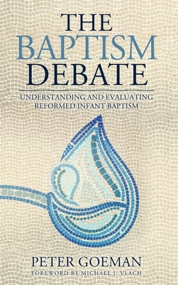 The Baptism Debate: Understanding and Evaluating Reformed Infant Baptism by Goeman, Peter