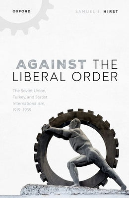 Against the Liberal Order: The Soviet Union, Turkey, and Statist Internationalism, 1919-1939 by Hirst, Samuel J.