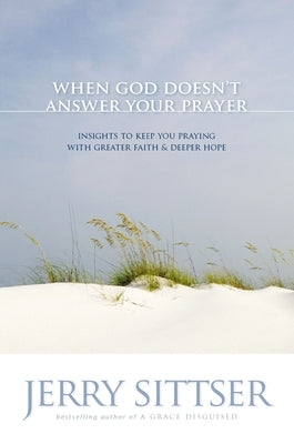 When God Doesn't Answer Your Prayer: Insights to Keep You Praying with Greater Faith & Deeper Hope by Sittser, Jerry L.