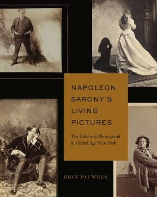 Napoleon Sarony's Living Pictures: The Celebrity Photograph in Gilded Age New York by Pauwels, Erin