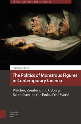 The Politics of Monstrous Figures in Contemporary Cinema: Witches, Zombies, and Cyborgs Re-Enchanting the Ends of the World by Sticchi, Francesco