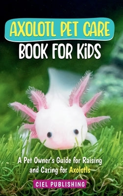 Axolotl Pet Care Book for Kids: A Pet Owner's Guide for Raising and Caring for Axolotls. Axolotyl Salamander Books for Kids, Husbandry, Lifespan, and by Publishing, Ciel