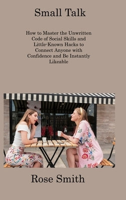 Small Talk: How to Master the Unwritten Code of Social Skills and Little-Known Hacks to Connect Anyone with Confidence and Be Inst by Smith, Rose