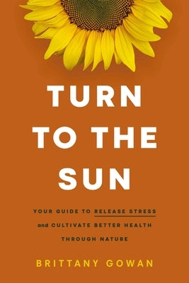 Turn to the Sun: Your Guide to Release Stress and Cultivate Better Health Through Nature by Gowan, Brittany