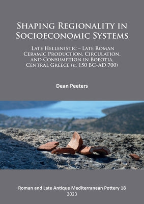 Shaping Regionality in Socio-Economic Systems: Late Hellenistic - Late Roman Ceramic Production, Circulation, and Consumption in Boeotia, Central Gree by Peeters, Dean