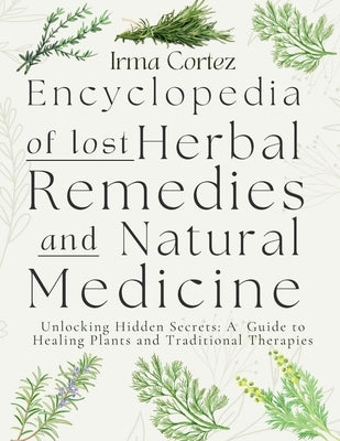 Encyclopedia of Lost Herbal Remedies and Natural Medicine: Unlocking Hidden Secrets: A Guide to Healing Plants and Traditional Therapies by Cortez, Irma