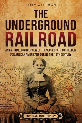 The Underground Railroad: An Enthralling Overview of the Secret Path to Freedom for African Americans during the 19th Century by Wellman, Billy