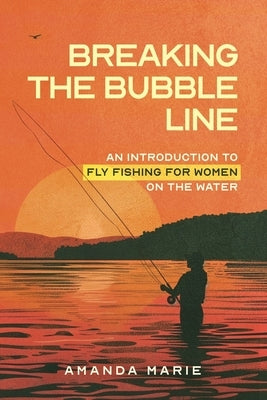 Breaking the Bubble Line: An Introduction to Fly Fishing for Women on the Water by Marie, Amanda