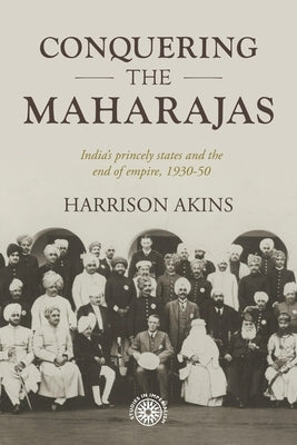 Conquering the Maharajas: India's Princely States and the End of Empire, 1930-50 by Akins, Harrison