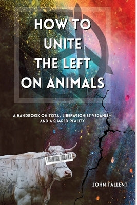 How to Unite the Left on Animals: A Handbook on Total Liberationist Veganism and a Shared Reality by Tallent, John
