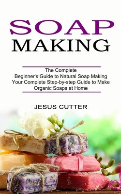 Soap Making Recipes: The Complete Beginner's Guide to Natural Soap Making (Your Complete Step-by-step Guide to Make Organic Soaps at Home) by Cutter, Jesus
