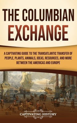 The Columbian Exchange: A Captivating Guide to the Transatlantic Transfer of People, Plants, Animals, Ideas, Resources, and More Between the A by History, Captivating