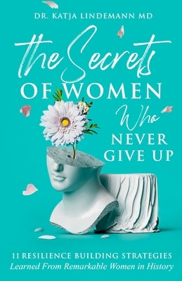 The Secrets of Women Who Never Give Up: 11 Resilience Building Strategies Learned from Remarkable Women in History by Lindemann, Katja