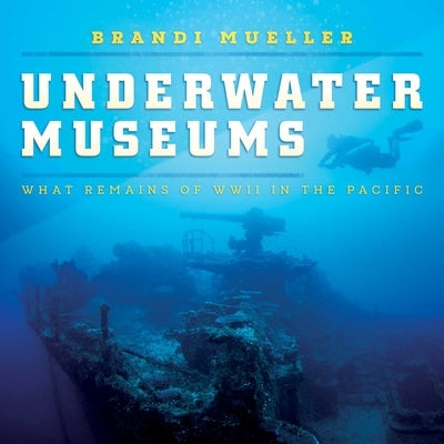 Underwater Museums: What Remains of WWII in the Pacific by Mueller, Brandi