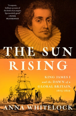 The Sun Rising: King James I and the Dawn of a Global Britain, 1603-1625 by Whitelock, Anna