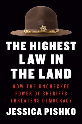 The Highest Law in the Land: How the Unchecked Power of Sheriffs Threatens Democracy by Pishko, Jessica