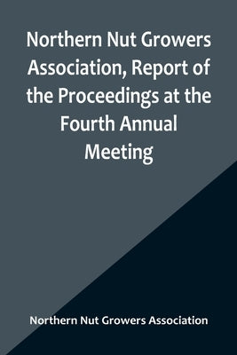 Northern Nut Growers Association, Report of the Proceedings at the Fourth Annual Meeting; Washington D.C. November 18 and 19, 1913 by Nut Growers Association, Northern