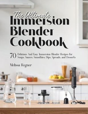 The Ultimate Immersion Blender Cookbook: 70 Delicious And Easy Immersion Blender Recipes for Soups, Sauces, Smoothies, Dips, Spreads, and Desserts by Regner, Melissa