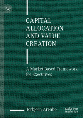 Capital Allocation and Value Creation: A Market-Based Framework for Executives by Arenbo, Torbj&#246;rn
