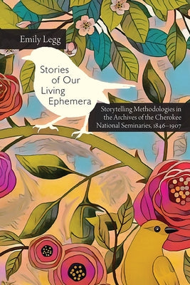 Stories of Our Living Ephemera: Storytelling Methodologies in the Archives of the Cherokee National Seminaries, 1846-1907 by Legg, Emily