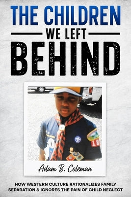 The Children We Left Behind: How Western Culture Rationalizes Family Separation & Ignores The Pain Of Child Neglect by Coleman, Adam B.