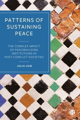 Patterns of Sustaining Peace: The Complex Impact of Peacebuilding Institutions in Post-Conflict Societies by Leib, Julia