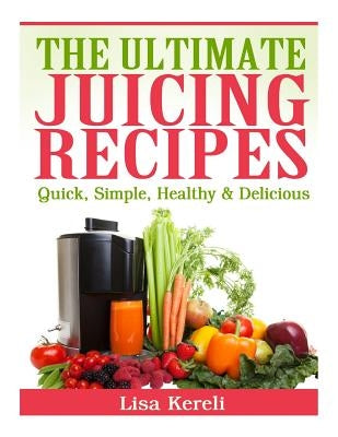 The Ultimate Juicing Recipes: Quick, Simple, Healthy & Delicious by Kereli, Lisa