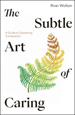 The Subtle Art of Caring: A Guide to Sustaining Compassion by Wolton, River