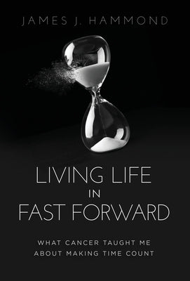 Living Life in Fast Forward: What Cancer Taught Me About Making Time Count by Hammond, James J.