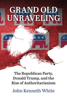 Grand Old Unraveling: The Republican Party, Donald Trump, and the Rise of Authoritarianism by White, John Kenneth