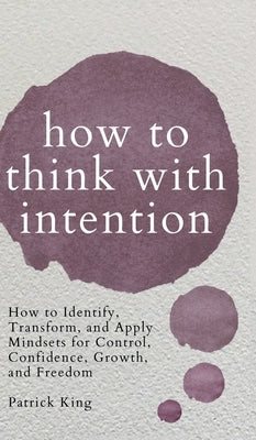 How to Think with Intention: How to Identify, Transform, and Apply Mindsets for Control, Confidence, Growth, and Freedom by King, Patrick