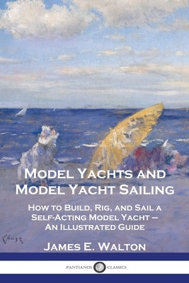 Model Yachts and Model Yacht Sailing: How to Build, Rig, and Sail a Self-Acting Model Yacht - An Illustrated Guide by Walton, James E.