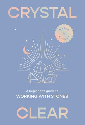 Crystal Clear: A Beginner's Guide to Working with Stones by Bailey, Nadia