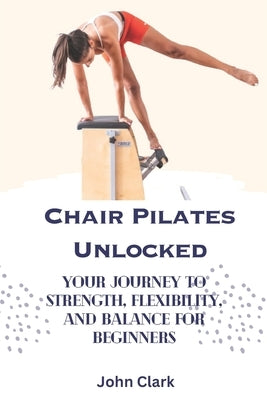 Chair Pilates Unlocked: Your Journey to Strength, Flexibility, and Balance for Beginners by Clark, John