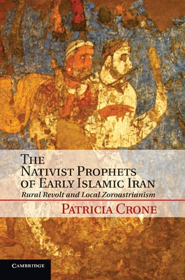 The Nativist Prophets of Early Islamic Iran: Rural Revolt and Local Zoroastrianism by Crone, Patricia