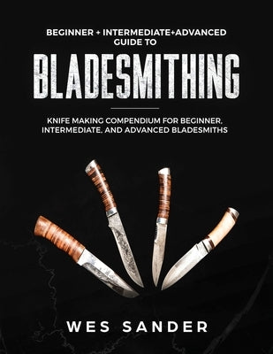 Bladesmithing: Beginner + Intermediate + Advanced Guide to Bladesmithing: Knife Making Compendium for Beginner, Intermediate, and Advanced Bladesmiths by Sander, Wes