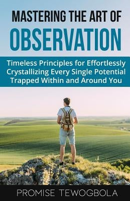 Mastering the Art of Observation: Timeless Principles for Effortlessly Crystallizing Every Single Potential Within and Around You by Tewogbola, Promise