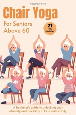 Chair Yoga for Seniors above 60: A beginner's guide to unlock your Mobility and flexibility in 15 minutes Daily (loose weight in 21 days) by Ahmad, Haseeb