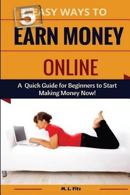 5 Easy Ways to Earn Money Online: A Quick Guide for Beginners to Making Money Now! by Fitz, M. L.