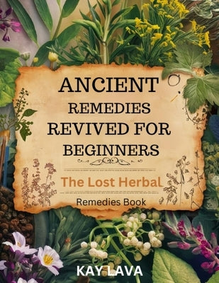 Ancient Remedies Revived for Beginners: The Lost Herbal Remedies Book Discover Ancient Healing Secrets for Natural Wellness, Holistic Health, and Self by Lava, Kay