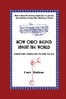 How Ohio Helped Invent the World: From the Airplane to the Yo-Yo by Dalton, Curt