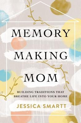 Memory-Making Mom: Building Traditions That Breathe Life Into Your Home by Smartt, Jessica