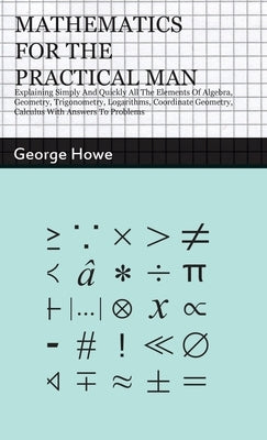 Mathematics for the Practical Man: Explaining Simply and Quickly all the Elements of Algebra, Geometry, Trigonometry, Logarithms, Coordinate Geometry, by Howe, George