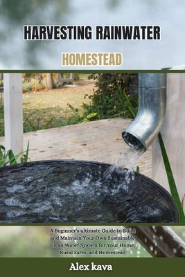 Harvesting Rainwater Homestead: A Beginner's ultimate Guide to Build and Maintain Your Own Sustainable Clean Water System for Your Home, Rural Farm, a by Kava, Alex