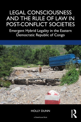 Legal Consciousness and the Rule of Law in Post-Conflict Societies: Emergent Hybrid Legality in the Eastern Democratic Republic of Congo by Dunn, Holly