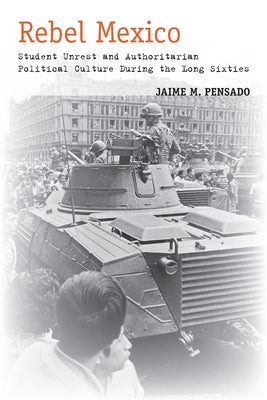 Rebel Mexico: Student Unrest and Authoritarian Political Culture During the Long Sixties by Pensado, Jaime M.